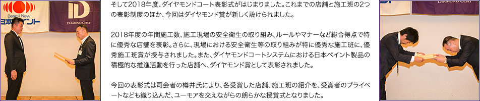 そして2018年度、ダイヤモンドコート表彰式がはじまりました。これまでの店舗と施工班の2つの表彰制度のほか、今回はダイヤモンド賞が新しく設けられました。2018年度の年間施工数、施工現場の安全衛生の取り組み、ルールやマナーなど総合得点で特に優秀な店舗を表彰。さらに、現場における安全衛生等の取り組みが特に優秀な施工班に、優秀施工班賞が授与されました。また、ダイヤモンドコートシステムにおける日本ペイント製品の積極的な推進活動を行った店舗へ、ダイヤモンド賞として表彰されました。今回の表彰式は司会者の樽井氏により、各受賞した店舗、施工班の紹介を、受賞者のプライベートなども織り込んだ、ユーモアを交えながらの朗らかな授賞式となりました。
