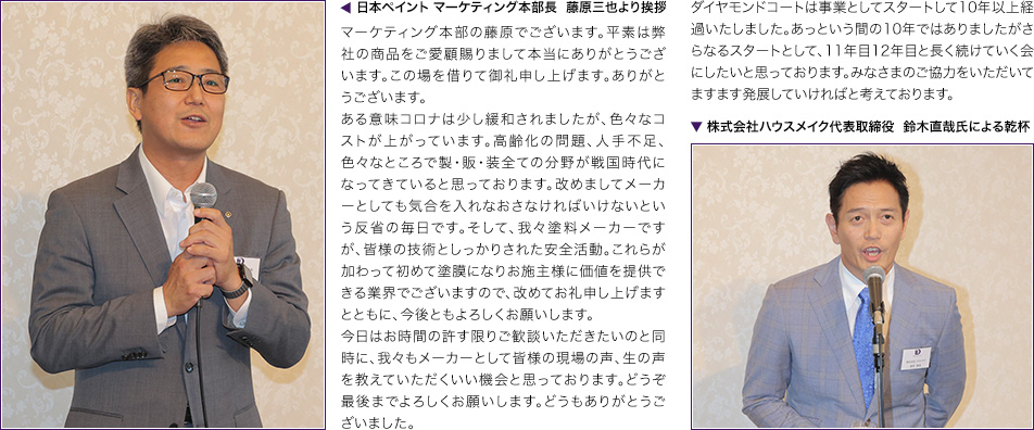 日本ペイント マーケティング本部長  藤原三也より挨拶　マーケティング本部の藤原でございます。平素は弊社の商品をご愛顧賜りまして本当にありがとうございます。この場を借りて御礼申し上げます。ありがとうございます。ある意味コロナは少し緩和されましたが、色々なコストが上がっています。高齢化の問題、人手不足、色々なところで製・販・装全ての分野が戦国時代になってきていると思っております。改めましてメーカーとしても気合を入れなおさなければいけないという反省の毎日です。そして、我々塗料メーカーですが、皆様の技術としっかりされた安全活動。これらが加わって初めて塗膜になりお施主様に価値を提供できる業界でございますので、改めてお礼申し上げますとともに、今後ともよろしくお願いします。今日はお時間の許す限りご歓談いただきたいのと同時に、我々もメーカーとして皆様の現場の声、生の声を教えていただくいい機会と思っております。どうぞ最後までよろしくお願いします。どうもありがとうございました。▼ 株式会社ハウスメイク代表取締役  鈴木直哉氏による乾杯　ダイヤモンドコートは事業としてスタートして10年以上経過いたしました。あっという間の10年ではありましたがさらなるスタートとして、11年目12年目と長く続けていく会にしたいと思っております。みなさまのご協力をいただいてますます発展していければと考えております。