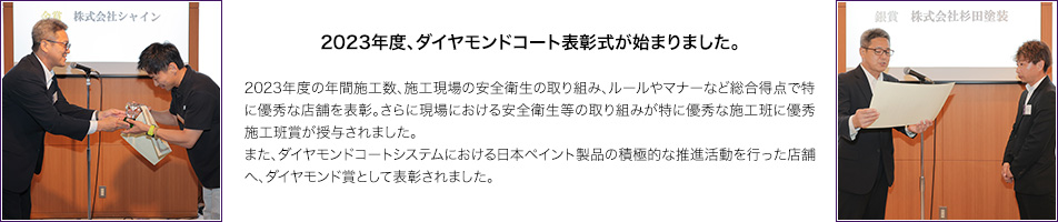 2023年度、ダイヤモンドコート表彰式が始まりました。　2023年度の年間施工数、施工現場の安全衛生の取り組み、ルールやマナーなど総合得点で特に優秀な店舗を表彰。さらに現場における安全衛生等の取り組みが特に優秀な施工班に優秀施工班賞が授与されました。
また、ダイヤモンドコートシステムにおける日本ペイント製品の積極的な推進活動を行った店舗へ、ダイヤモンド賞として表彰されました。
