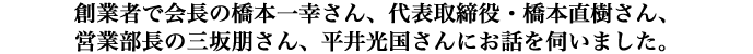 創業者で会長の橋本一幸さん、代表取締役・橋本直樹さん、営業部長の三坂朋さん、平井光国さんにお話を伺いました。